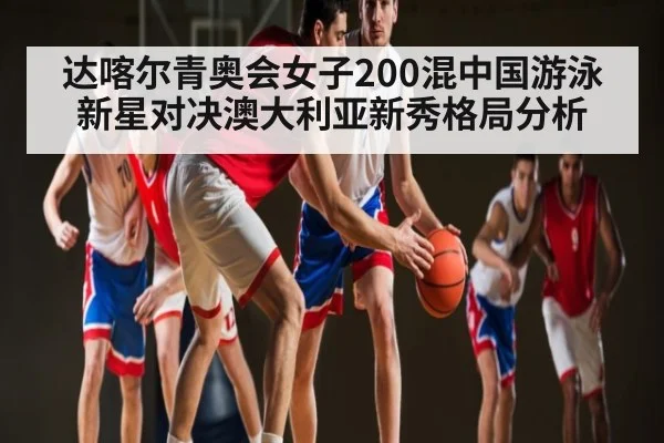 达喀尔青奥会女子200混中国游泳新星对决澳大利亚新秀格局分析