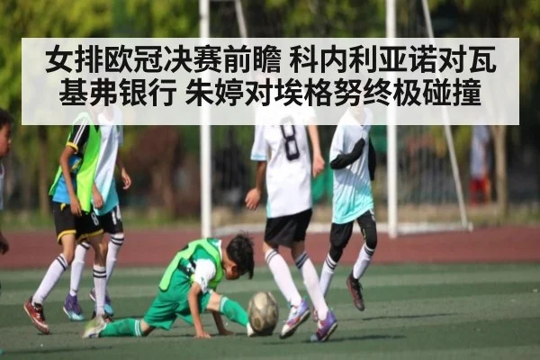 女排欧冠决赛前瞻 科内利亚诺对瓦基弗银行 朱婷对埃格努终极碰撞