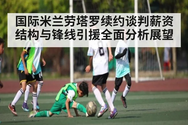 国际米兰劳塔罗续约谈判薪资结构与锋线引援全面分析展望